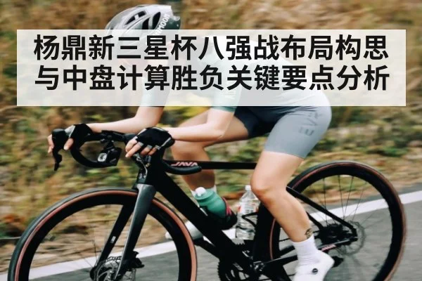 杨鼎新三星杯八强战布局构思与中盘计算胜负关键要点分析