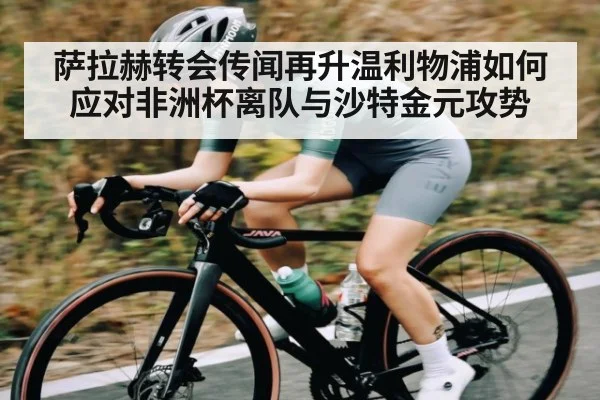 萨拉赫转会传闻再升温利物浦如何应对非洲杯离队与沙特金元攻势