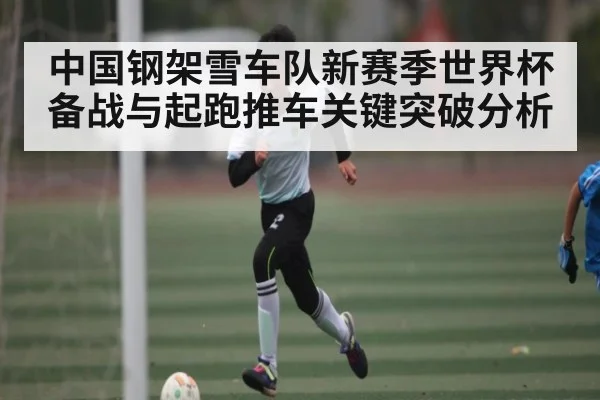 中国钢架雪车队新赛季世界杯备战与起跑推车关键突破分析