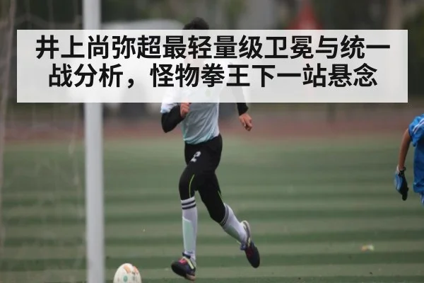 井上尚弥超最轻量级卫冕与统一战分析，怪物拳王下一站悬念